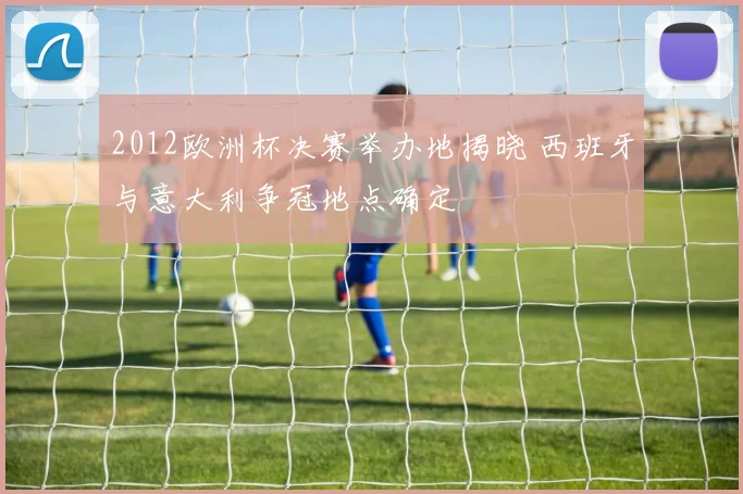 2012欧洲杯决赛举办地揭晓 西班牙与意大利争冠地点确定