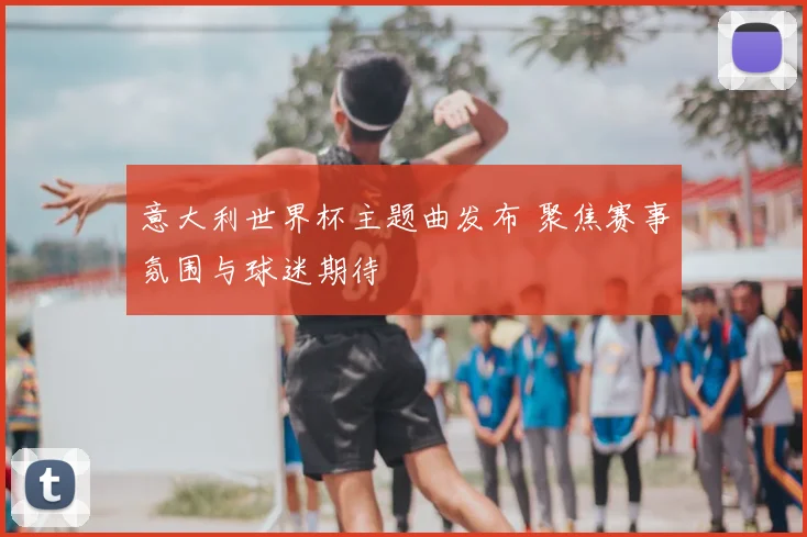 意大利世界杯主题曲发布 聚焦赛事氛围与球迷期待