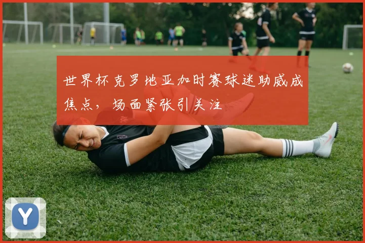 世界杯克罗地亚加时赛球迷助威成焦点,场面紧张引关注