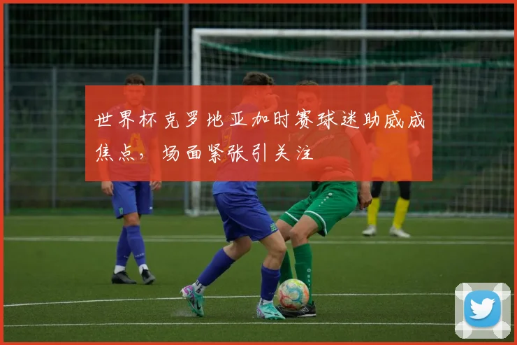 世界杯克罗地亚加时赛球迷助威成焦点，场面紧张引关注