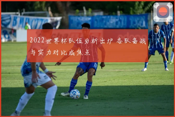 2022世界杯队伍分析出炉 各队备战与实力对比成焦点